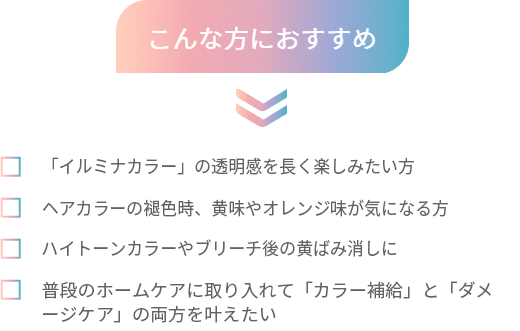 こんな方におすすめ 「イルミナカラー」の透明感を長く楽しみたい方 ヘアカラーの褪色時、黄味やオレンジ味が気になる方 ハイトーンカラーやブリーチ後の黄ばみ消しに 普段のホームケアに取り入れて「カラー補給」と「ダメージケア」の両方を叶えたい